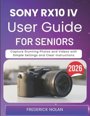 Sony Rx10 IV User Guide for Seniors 2026: Capture Stunning Photos and Videos with Simple Settings and Clear Instructions by Nolan, Frederick