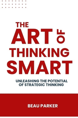 The Art Of Thinking Smart: Unleashing the Potential of Strategic Thinking by Parker, Beau
