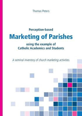 Perception-based Marketing of Parishes using the example of Catholic Academics and Students: A seminal inventory of church marketing activities. by Peters, Thomas