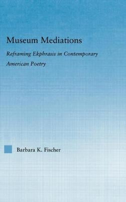 Museum Mediations: Reframing Ekphrasis in Contemporary American Poetry by Fischer, Barbara K.