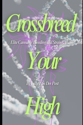 Crossbreed Your High: Elite Cannabis Breeding and Strain Creation Craft the Perfect Strain. Control the Experience. Become the Architect of Your High by Van Der Post, Lilly