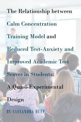 The Relationship between Calm Concentration Training Model and Reduced Test-Anxiety and Improved Academic Test Scores in Students: A Quasi-Experimenta by Huff, Cassandra