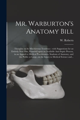 Mr. Warburton's Anatomy Bill: Thoughts on Its Mischievous Tendency: With Suggestions for an Entirely New One, Founded Upon an Available Anti-septic by Roberts, W. (William)