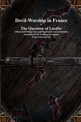 Devil-Worship in France or The Question of Lucifer: A Record of Things Seen and Heard in the Secret Societies According to the Evidence of Initiates by Waite, Arthur E.