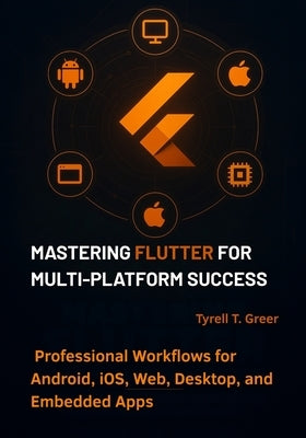 Mastering Flutter for Multi-Platform Success: Professional Workflows for Android, iOS, Web, Desktop, and Embedded Apps by Greer, Tyrell T.