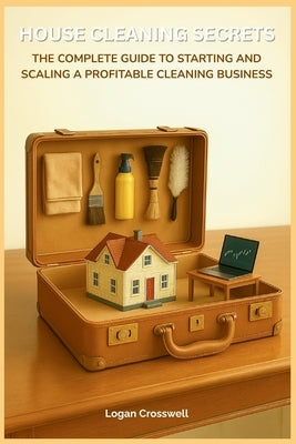 House Cleaning Secrets: The Complete Guide to Starting and Scaling a Profitable Cleaning Business by Crosswell, Logan