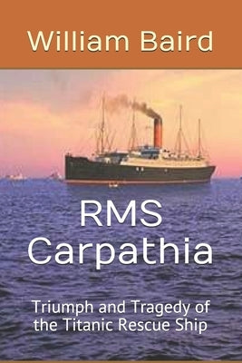 RMS Carpathia: Triumph and Tragedy of the Titanic Rescue Ship by Baird, William