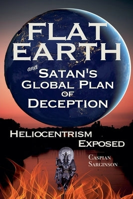 Flat Earth and Satan's Global Plan of Deception: Heliocentrism Exposed by Sarginson, Caspian
