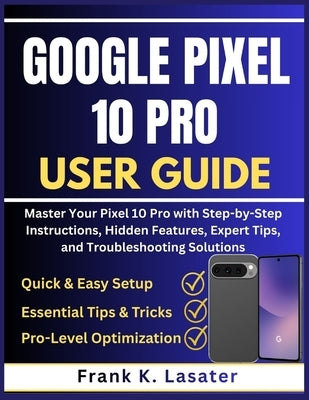 Google Pixel 10 Pro User Guide: Master Your Pixel 10 Pro with Step-by-Step Instructions, Hidden Features, Expert Tips, and Troubleshooting Solutions by Lasater, Frank K.