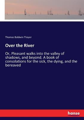 Over the River: Or, Pleasant walks into the valley of shadows, and beyond. A book of consolations for the sick, the dying, and the bereaved by Thayer, Thomas Baldwin