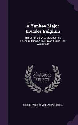 A Yankee Major Invades Belgium: The Chronicle Of A Merciful And Peaceful Mission To Europe During The World War by Taggart, George