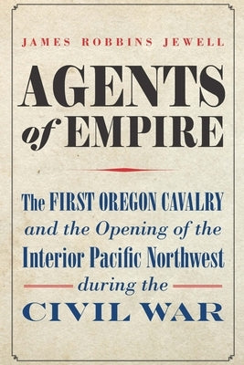 Agents of Empire: The First Oregon Cavalry and the Opening of the Interior Pacific Northwest During the Civil War by Jewell, James Robbins
