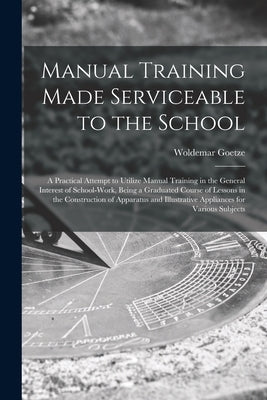 Manual Training Made Serviceable to the School: a Practical Attempt to Utilize Manual Training in the General Interest of School-work, Being a Graduat by Goetze, Woldemar