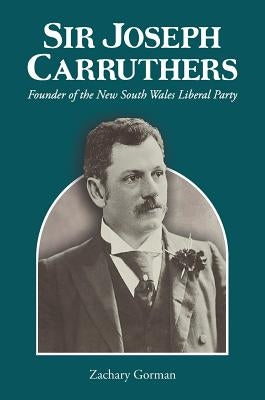Sir Joseph Carruthers: Founder of the New South Wales Liberal Party by Gorman, Zachary