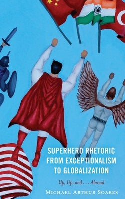 Superhero Rhetoric from Exceptionalism to Globalization: Up, Up and ...Abroad by Soares, Michael Arthur