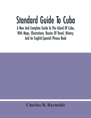 Standard Guide To Cuba: A New And Complete Guide To The Island Of Cuba, With Maps, Illustrations, Routes Of Travel, History, And An English-Sp by B. Reynolds, Charles