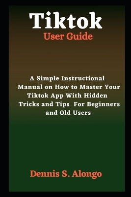 Tiktok User Guide: A Simple Instructional Manual On How To Master Your TikTok App With Hidden Tricks And Tips For Beginners And Old Users by S. Alongo, Dennis