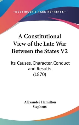 A Constitutional View of the Late War Between the States V2: Its Causes, Character, Conduct and Results (1870) by Stephens, Alexander Hamilton