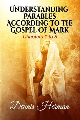 Understanding Parables According To The Gospel Of Mark: Chapters 1 to 8 by Herman, Dennis