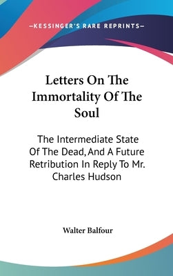 Letters On The Immortality Of The Soul: The Intermediate State Of The Dead, And A Future Retribution In Reply To Mr. Charles Hudson by Balfour, Walter