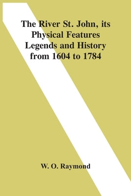The River St. John, Its Physical Features Legends And History From 1604 To 1784 by O. Raymond, W.