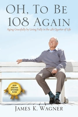 OH, To Be 108 Again: Aging Gracefully by Living Fully in the 4th Quarter of Life by Wagner, James K.