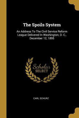 The Spoils System: An Address To The Civil Service Reform League Delivered In Washington, D. C., December 12, 1895 by Schurz, Carl