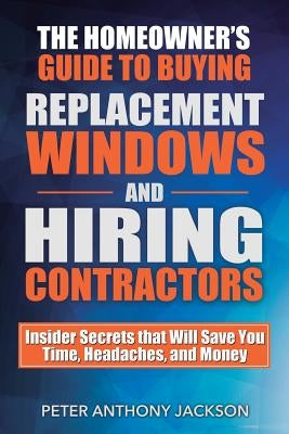 The Homeowner's Guide to Buying Replacement Windows and Hiring Contractors: Insider Secrets That Will Save You Time, Headaches, and Money by Jackson, Peter Anthony