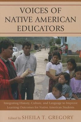 Voices of Native American Educators: Integrating History, Culture, and Language to Improve Learning Outcomes for Native American Students by Gregory, Sheila T.