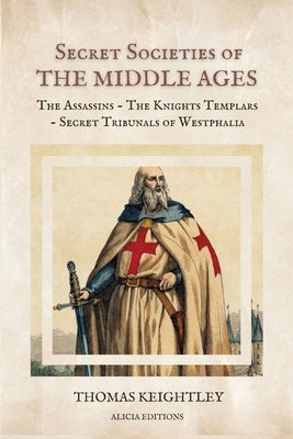 Secret Societies of the Middle Ages: The Assassins - The Knights Templars - Secret Tribunals of Westphalia by Keightley, Thomas