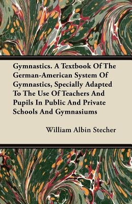 Gymnastics. A Textbook Of The German-American System Of Gymnastics, Specially Adapted To The Use Of Teachers And Pupils In Public And Private Schools by Stecher, William Albin