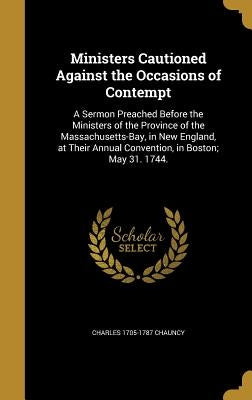 Ministers Cautioned Against the Occasions of Contempt: A Sermon Preached Before the Ministers of the Province of the Massachusetts-Bay, in New England by Chauncy, Charles 1705-1787