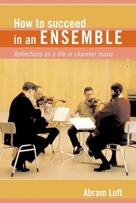 How to Succeed in an Ensemble: Reflections on a Life in Chamber Music by Loft, Abram