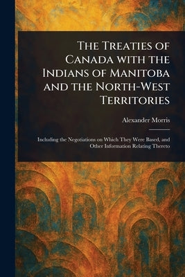 The Treaties of Canada With the Indians of Manitoba and the North-West Territories by Morris, Alexander