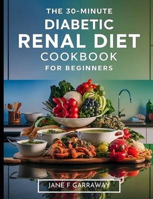 The 30-Minute Diabetic Renal Diet Cookbook For Beginners: Flavourful, Nutritious, and Hassle-Free Kidney-Friendly Low-Sugar, Low-Sodium, and Low-Potas by Garraway, Jane