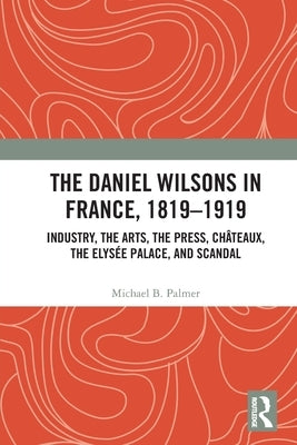 The Daniel Wilsons in France, 1819-1919: Industry, the Arts, the Press, Châteaux, the Elysée Palace, and Scandal by Palmer, Michael B.