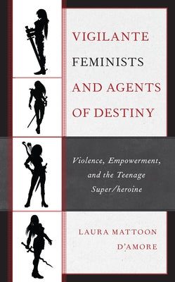 Vigilante Feminists and Agents of Destiny: Violence, Empowerment, and the Teenage Super/Heroine by D'Amore, Laura Mattoon