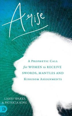 Arise: A Prophetic Call for Women to Receive Swords, Mantles and Kingdom Assignments by King, Patricia