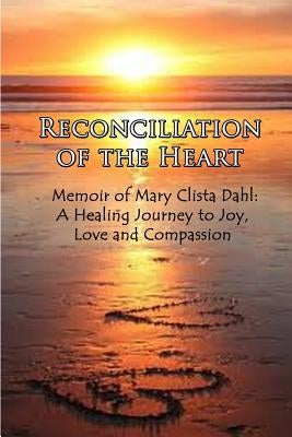 Reconciliation of the Heart: Memoir of Mary Clista Dahl: A Healing Journey to Joy, Love and Compassion by Dahl, Mary Clista