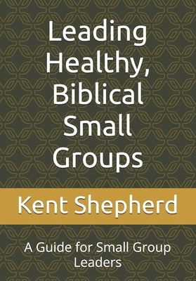 Leading Healthy, Biblical Small Groups: A Guide for Small Group Leaders by Shepherd, Kent