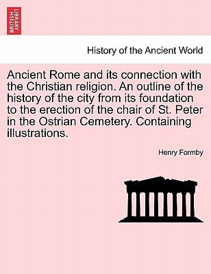Ancient Rome and its connection with the Christian religion. An outline of the history of the city from its foundation to the erection of the chair of by Formby, Henry