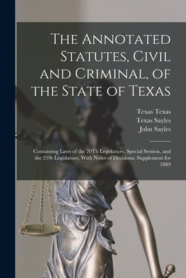 The Annotated Statutes, Civil and Criminal, of the State of Texas: Containing Laws of the 20Th Legislature, Special Session, and the 21St Legislature, by Sayles, John