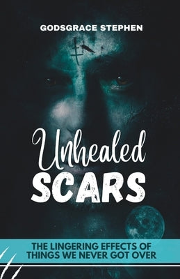 Unhealed Scars: The Lingering Effects of Things We Never Got Over by Stephen, Godsgrace