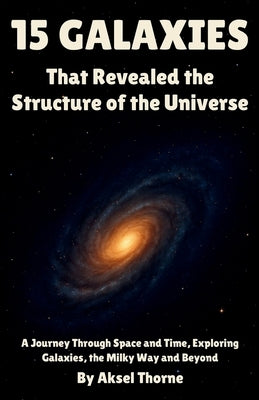15 Galaxies That Revealed the Structure of the Universe: A Journey Through Space and Time, Exploring Galaxies, the Milky Way and Beyond by Thorne, Aksel