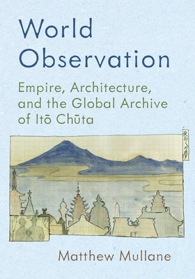 World Observation: Empire, Architecture, and the Global Archive of Itō Chūta by Mullane, Matthew