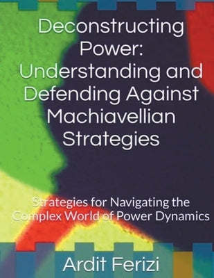 Deconstructing Power: Understanding and Defending Against Machiavellian Strategies: Strategies for Navigating the Complex World of Power Dyn by Ferizi, Ardit
