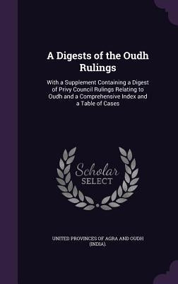A Digests of the Oudh Rulings: With a Supplement Containing a Digest of Privy Council Rulings Relating to Oudh and a Comprehensive Index and a Table by United Provinces of Agra and Oudh (India