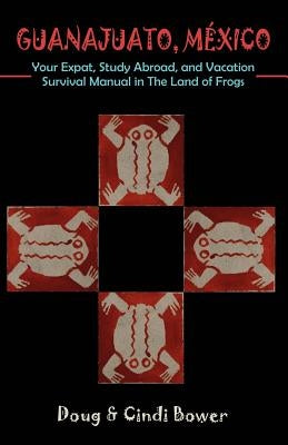 Guanajuato, Mexico: Your Expat, Study Abroad, and Vacation Survival Manual in The Land of Frogs by Bower, Doug