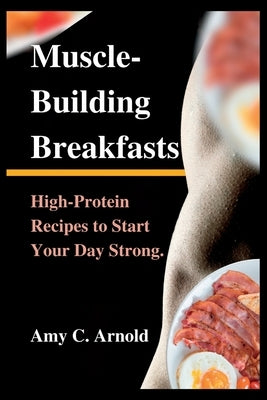 Muscle-Building Breakfasts: High-Protein Recipes to Start Your Day Strong. by C. Arnold, Amy