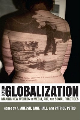 Beyond Globalization: Making New Worlds in Media, Art, and Social Practices by Aneesh, A.